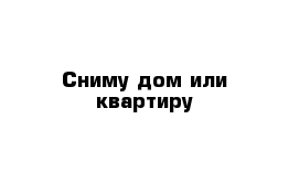 Сниму дом или квартиру